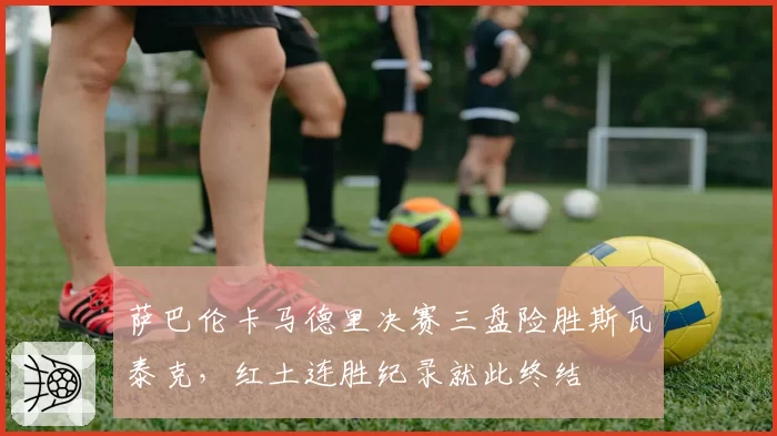 萨巴伦卡马德里决赛三盘险胜斯瓦泰克,红土连胜纪录就此终结