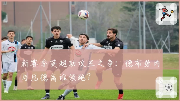新赛季英超助攻王之争:德布劳内与厄德高谁领跑?