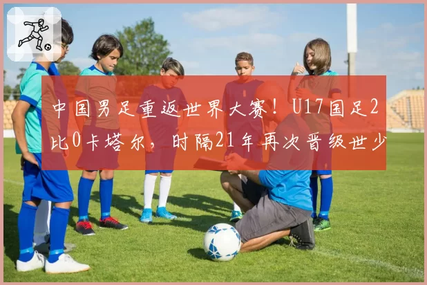 中国男足重返世界大赛！U17国足2比0卡塔尔，时隔21年再次晋级世少赛！