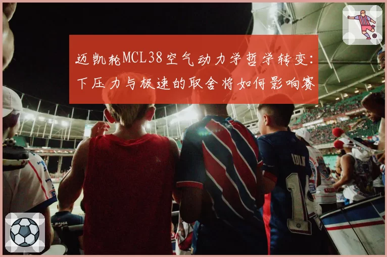 迈凯轮MCL38空气动力学哲学转变：下压力与极速的取舍将如何影响赛季走势？
