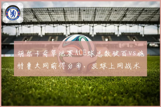 胡尔卡奇草地赛ACE球总数破百vs施特鲁夫网前得分率,发球上网战术复兴之争?