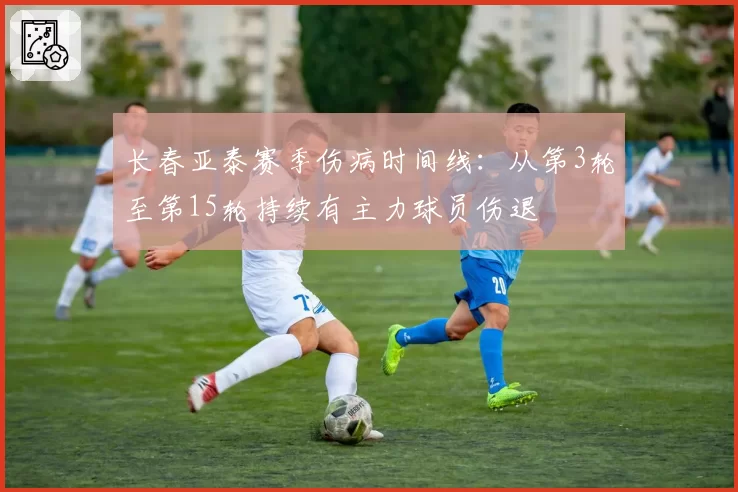 长春亚泰赛季伤病时间线：从第3轮至第15轮持续有主力球员伤退