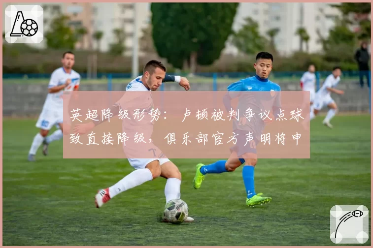 英超降级形势：卢顿被判争议点球致直接降级，俱乐部官方声明将申诉至足总
