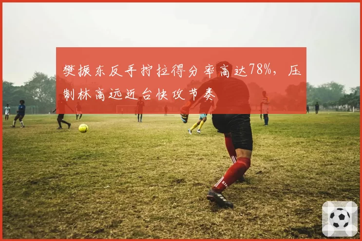 樊振东反手拧拉得分率高达78%,压制林高远近台快攻节奏
