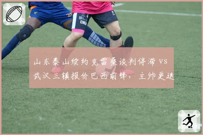 山东泰山续约克雷桑谈判停滞 vs 武汉三镇报价巴西前锋,主帅更迭影响转会方向