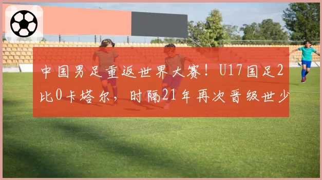 中国男足重返世界大赛！U17国足2比0卡塔尔，时隔21年再次晋级世少赛！