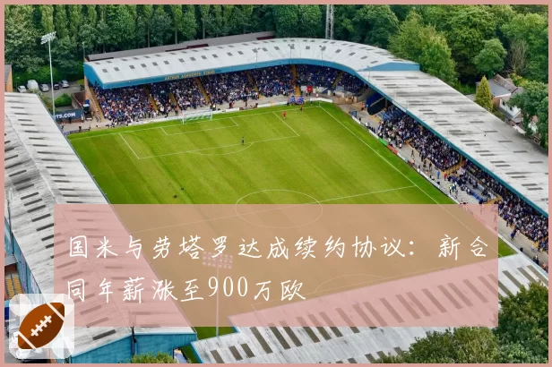 国米与劳塔罗达成续约协议:新合同年薪涨至900万欧