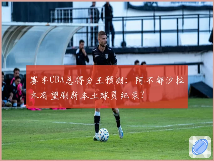 赛季CBA总得分王预测:阿不都沙拉木有望刷新本土球员纪录?