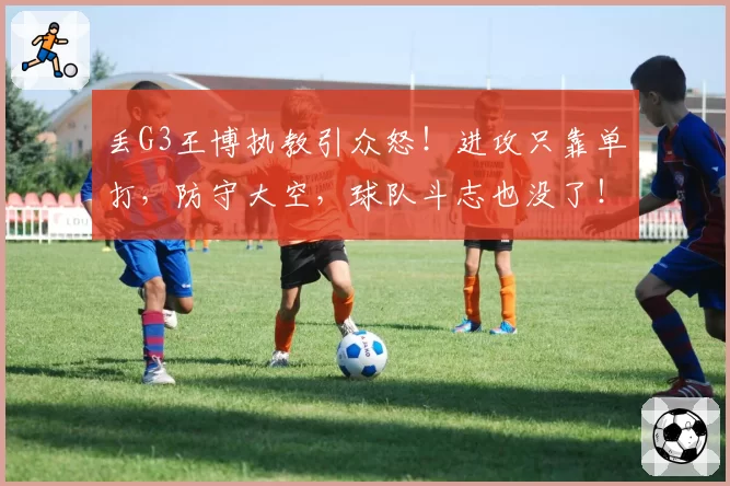 丢G3王博执教引众怒！进攻只靠单打，防守大空，球队斗志也没了！