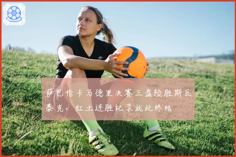 萨巴伦卡马德里决赛三盘险胜斯瓦泰克,红土连胜纪录就此终结