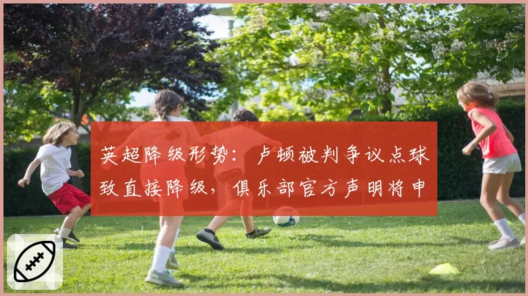 英超降级形势：卢顿被判争议点球致直接降级，俱乐部官方声明将申诉至足总