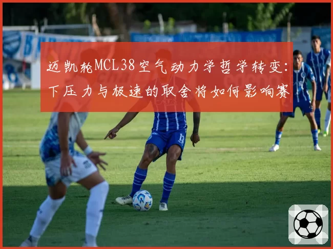 迈凯轮MCL38空气动力学哲学转变：下压力与极速的取舍将如何影响赛季走势？