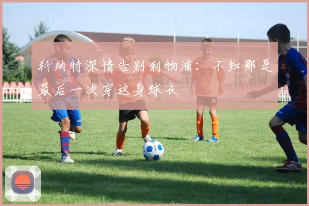 科纳特深情告别利物浦：不知那是最后一次穿这身球衣
