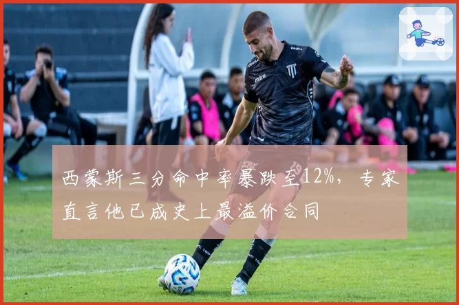 西蒙斯三分命中率暴跌至12%,专家直言他已成史上最溢价合同