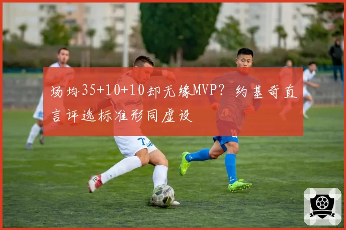 场均35+10+10却无缘MVP?约基奇直言评选标准形同虚设