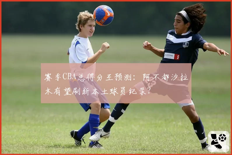 赛季CBA总得分王预测:阿不都沙拉木有望刷新本土球员纪录?