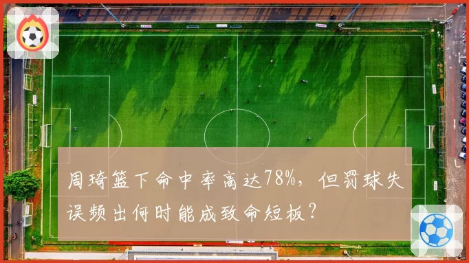 周琦篮下命中率高达78%，但罚球失误频出何时能成致命短板？