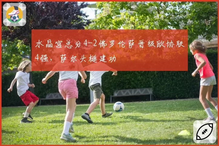 水晶宫总分4-2佛罗伦萨晋级欧协联4强，萨尔头槌建功