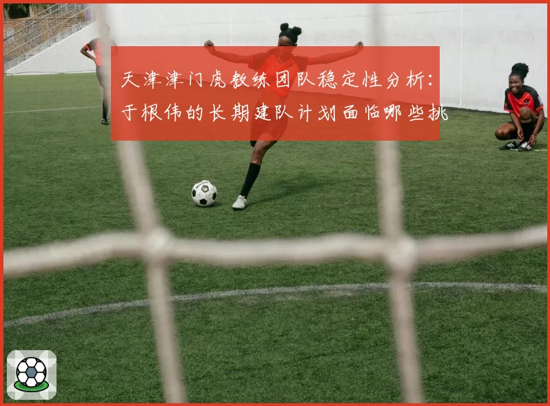 天津津门虎教练团队稳定性分析：于根伟的长期建队计划面临哪些挑战？