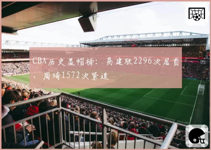 CBA历史盖帽榜:易建联2296次居首,周琦1572次紧追