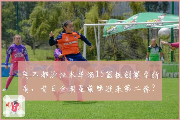 阿不都沙拉木单场15篮板创赛季新高，昔日全明星前锋迎来第二春？