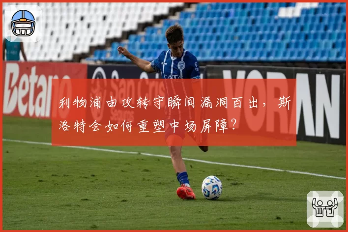 利物浦由攻转守瞬间漏洞百出，斯洛特会如何重塑中场屏障？