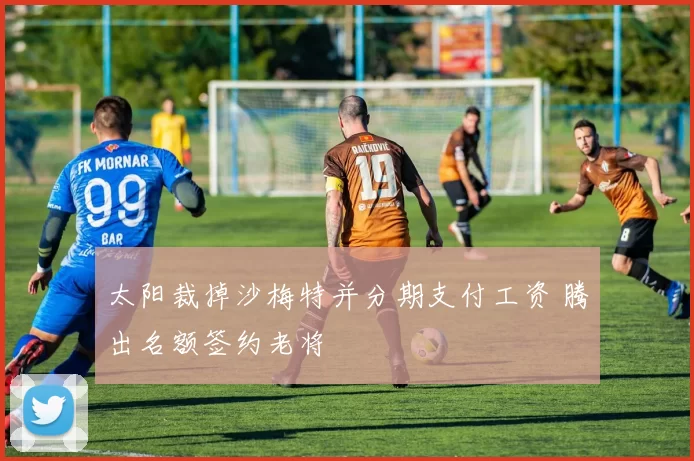 太阳裁掉沙梅特并分期支付工资 腾出名额签约老将
