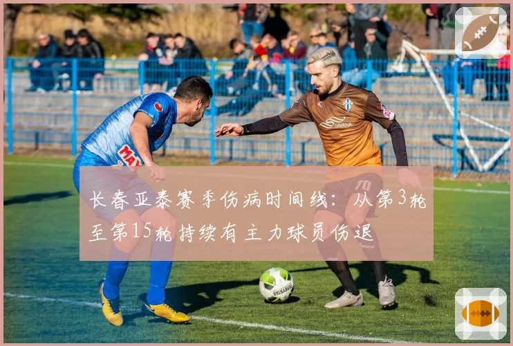 长春亚泰赛季伤病时间线：从第3轮至第15轮持续有主力球员伤退