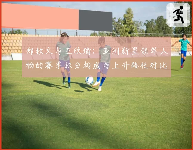 郑钦文与王欣瑜：亚洲新星领军人物的赛季积分构成与上升路径对比