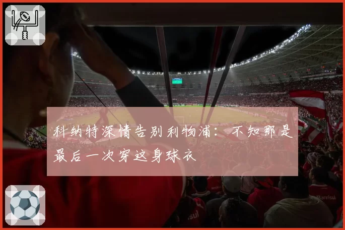 科纳特深情告别利物浦：不知那是最后一次穿这身球衣