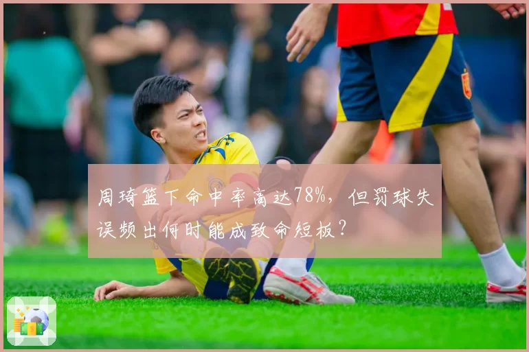 周琦篮下命中率高达78%，但罚球失误频出何时能成致命短板？