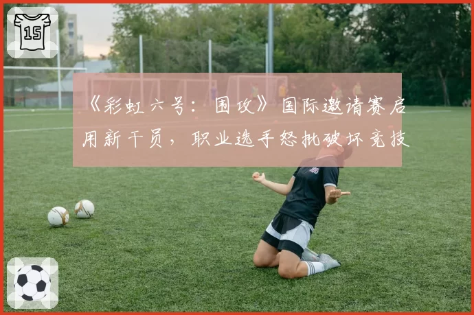 《彩虹六号:围攻》国际邀请赛启用新干员,职业选手怒批破坏竞技公平